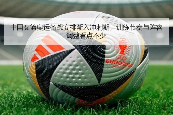 中国女篮奥运备战安排渐入冲刺期，训练节奏与阵容调整看点不少